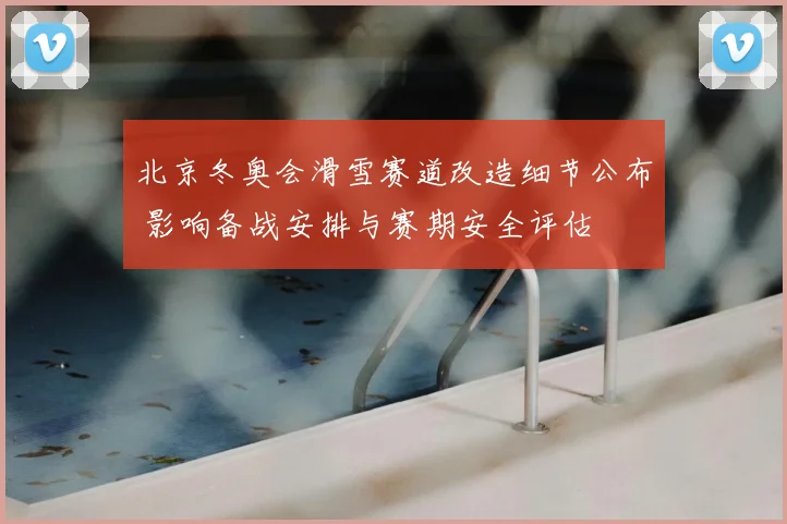 北京冬奥会滑雪赛道改造细节公布 影响备战安排与赛期安全评估