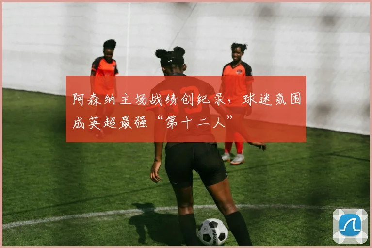 阿森纳主场战绩创纪录，球迷氛围成英超最强“第十二人”