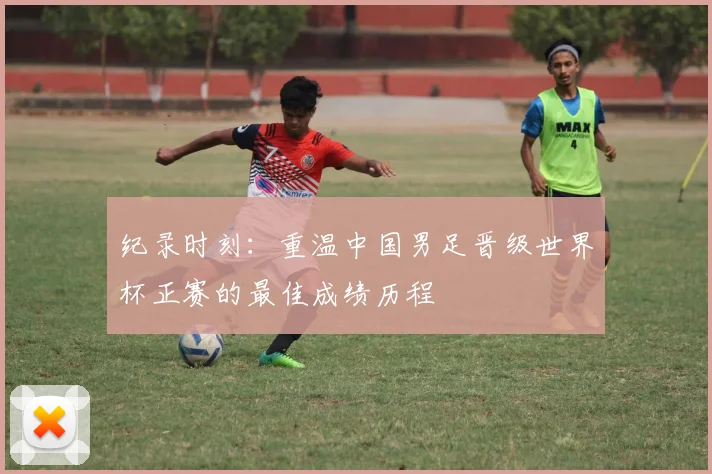 纪录时刻：重温中国男足晋级世界杯正赛的最佳成绩历程