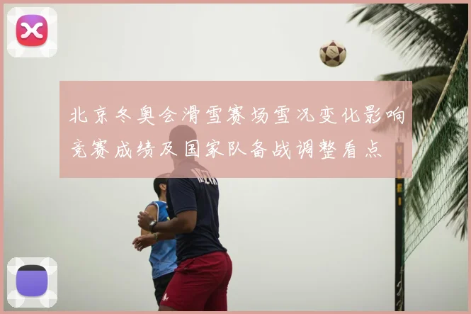 北京冬奥会滑雪赛场雪况变化影响竞赛成绩及国家队备战调整看点