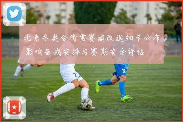 北京冬奥会滑雪赛道改造细节公布 影响备战安排与赛期安全评估